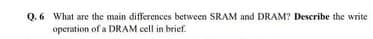 Q.6 What are the main differences between SRAM and DRAM? Describe the write
operation of a DRAM cell in brief.
