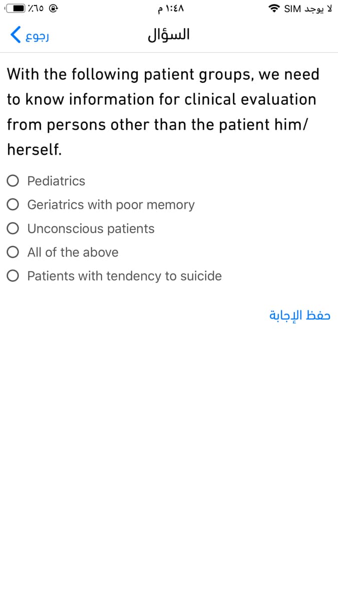 Z10 @
لا يوجد SIM
السؤال
With the following patient groups, we need
to know information for clinical evaluation
from persons other than the patient him/
herself.
O Pediatrics
O Geriatrics with poor memory
O Unconscious patients
O All of the above
O Patients with tendency to suicide
الإجابة
