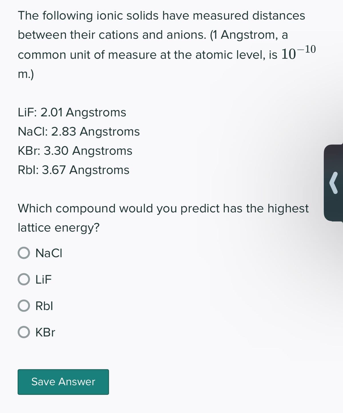 The following ionic solids have measured distances
between their cations and anions. (1 Angstrom, a
common unit of measure at the atomic level, is 10-10
m.)
LiF: 2.01 Angstroms
NaCl: 2.83 Angstroms
KBr: 3.30 Angstroms
Rbl: 3.67 Angstroms
Which compound would you predict has the highest
lattice energy?
O NaCl
O LiF
Rbl
O KBr
Save Answer