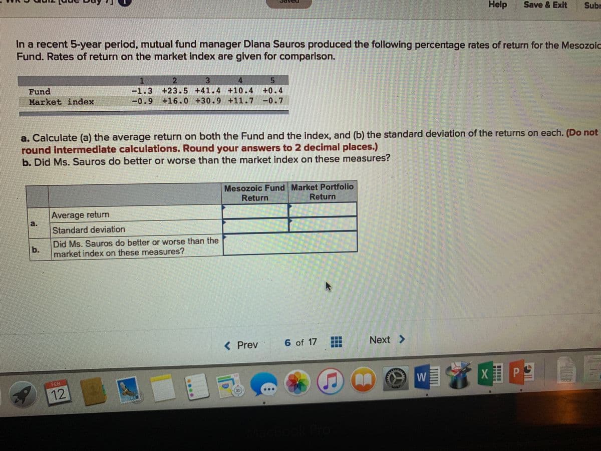 Help
Save & Exit
Subr
In a recent 5-year period, mutual fund manager Diana Sauros produced the following percentage rates of return for the Mesozoid
Fund. Rates of return on the market index are given for comparison.
Fund
Market index
Wi-1.3 +23.5 +41.4 +10.4 +0.4
-0.9 +16.0 +30.9 +11.7 -0.7
a. Calculate (a) the average return on both the Fund and the index, and (b) the standard deviation of the returns on each. (Do not
round Intermedlate calculations. Round your answers to 2 decimal places.)
b. Did Ms. Sauros do better or worse than the market index on these measures?
Mesozoic Fund Market Portfolio
Return
Return
Average return
a.
Standard deviation
Did Ms. Sauros do better or worse than the
b.
market index on these measures?
< Prev
6 of 17
Next >
FEB
W
12
cBook Pro
