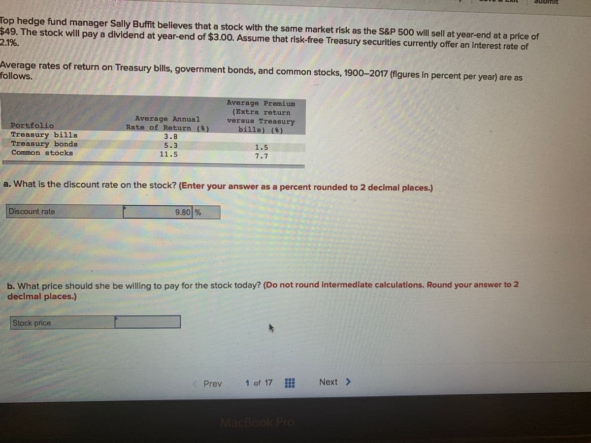 Top hedge fund manager Sally Buffit believes that a stock with the same market risk as the S&P 500 will sell at year-end at a price of
$49. The stock will pay a dividend at year-end of $3.00. Assume that risk-free Treasury securities currently offer an interest rate of
2.1%.
Average rates of return on Treasury bills, government bonds, and common stocks, 1900-2017 (figures in percent per year) are as
follows.
Average Premium
(Extra return
versus Treasury
bills) ()
Average Annual
Rate of Return (Y
Portfolid
Treasury bills
Treasury bonds
Common stocks
3.8
5.3
1.5
11.5
7.7
a. What is the discount rate on the stock? (Enter your answer as a percent rounded to 2 decimal places.)
Discount rate
9.80 %
b. What price should she be willing to pay for the stock today? (Do not round intermedlate calculations. Round your answer to 2
decimal places.)
Stock price
K Prev
1 of 17
Next >
MacBook Pro
