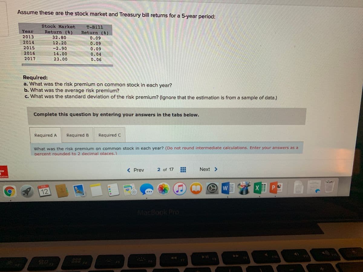 Assume these are the stock market and Treasury bill returns for a 5-year period:
Year
2013
2014
2015
2016
2017
Stock Market
Return (t)
32.80
12.20
-2.90
14.00
T-Bill
Return (8)
0.09
0.09
0.09
0.04
23.00
0.06
Required:
a. What was the risk premium on common stock in each year?
b. What was the average risk premium?
c. What was the standard deviation of the risk premium? (Ignore that the estimation is from a sample of data.)
Complete this question by entering your answers in the tabs below.
Required A
Required B
Required C
What was the risk premium on common stock in each year? (Do not round intermediate calculations. Enter your answers as a
percent rounded to 2 decimal places.)
< Prev
2 of 17
Next >
曲曲
12
MacBook Pro
F1
F12
F9
F10
F8
F7
D00 F4
F3
w/
