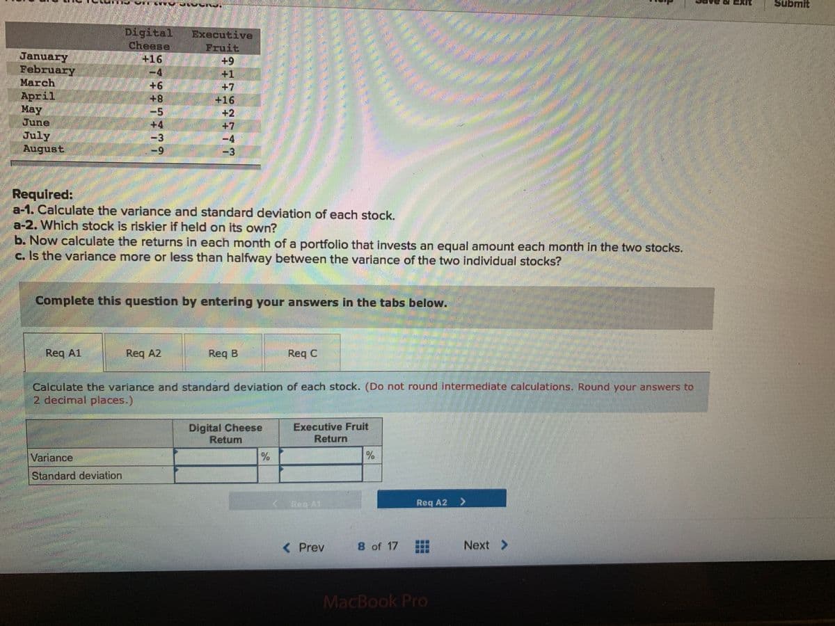 Submit
Digital
Cheese
+16
-4,
+1
+8
Еxecutive
Fruit
+9+
+1
+7
+16
+2
+7
-4
January
February
March
April
May
June
July
August
-5
+4
-3
6-
-9
-3
Required:
a-1. Calculate the variance and standard deviation of each stock.
a-2. Which stock is riskier if held on its own?
b. Now calculate the returns in each month of a portfolio that invests an equal amount each month in the two stocks.
c. Is the variance more or less than halfway between the variance of the two individual stocks?
Complete this question by entering your answers in the tabs below.
Req A1
Req A2
Req B
Req C
Calculate the variance and standard deviation of each stock. (Do not round intermediate calculations, Round your answers to
2 decimal places.)
Digital Cheese
Retum
Executive Fruit
Return
Variance
Standard deviation
Reg A1
Req A2 >
<Prev
8 of 17
Next >
MacBook Pro
REE
