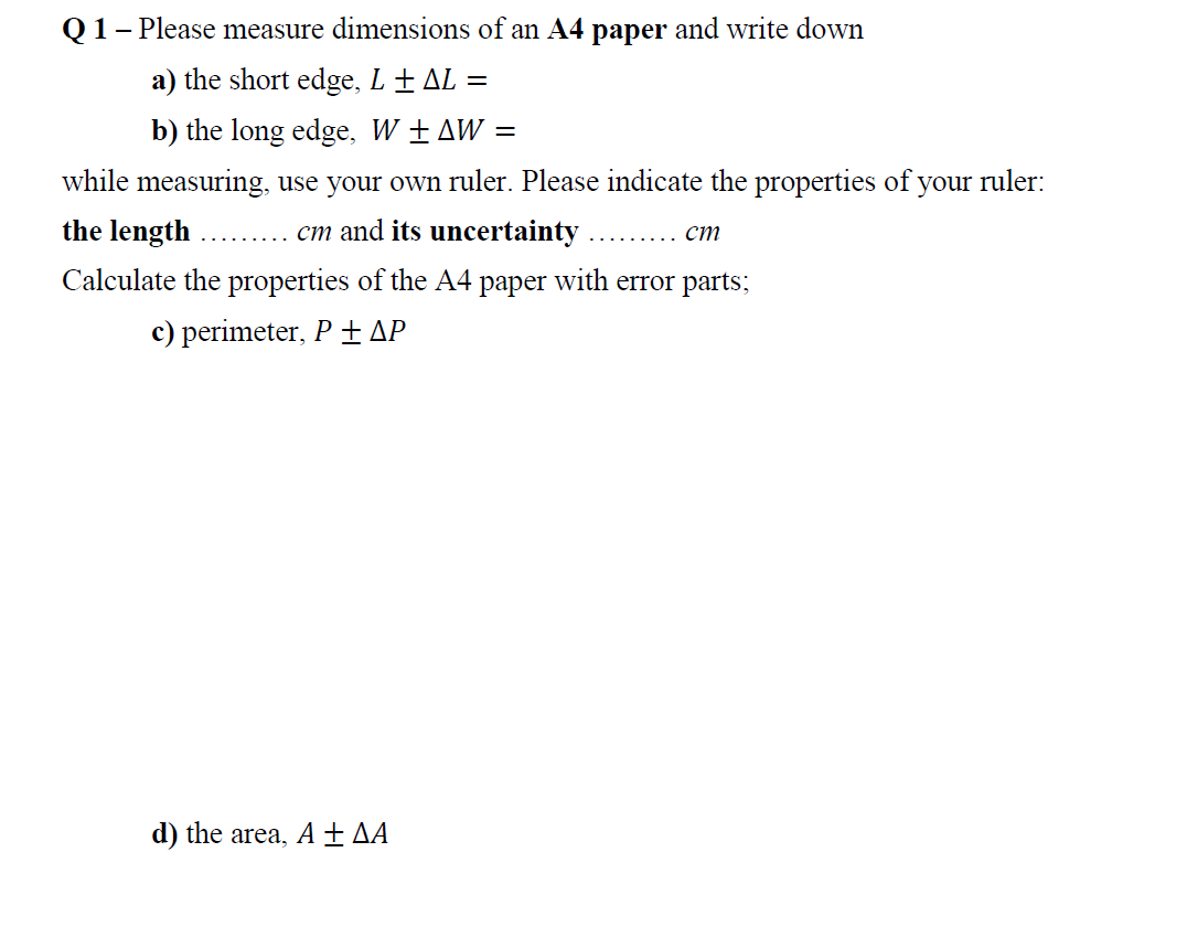 Q1- Please measure dimensions of an A4 paper and write down
a) the short edge, L ± AL =
b) the long edge, W ± AW =
while measuring, use your own ruler. Please indicate the properties of your ruler:
the length
cm and its uncertainty
ст
Calculate the properties of the A4 paper with error parts;
c) perimeter, P ±AP
d) the area, A ± AA
