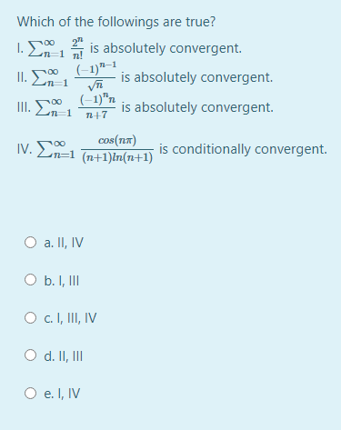 Which of the followings are true?
1. E
2"
n-1 n!
is absolutely convergent.
00
II. En-1
(-1)"–1
is absolutely convergent.
00
II. E
(-1)"n
is absolutely convergent.
n=1
n+7
cos(n7)
IV. En=1 (n+1)ln(n+1)
is conditionally convergent.
O a. II, IV
O b. I, II
O c.I, II, IV
O d. II, II
O e. I, IV
