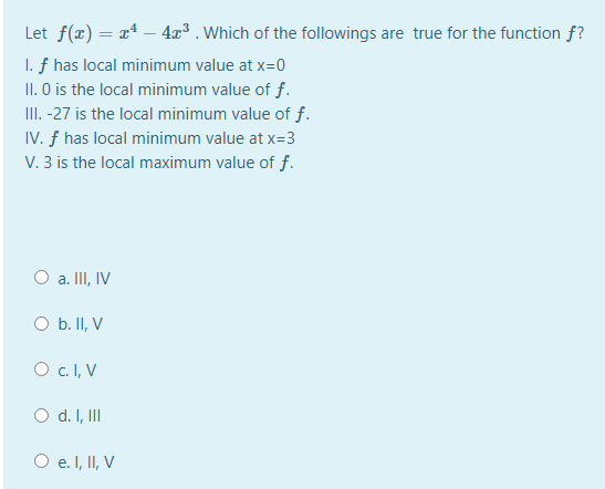 Let f(x) = x4 – 4x³ . Which of the followings are true for the function f?
I. f has local minimum value at x=0
II. O is the local minimum value of f.
III. -27 is the local minimum value of f.
IV. f has local minimum value at x=3
V. 3 is the local maximum value of f.
O a. III, IV
O b. II, V
O c. I, V
O d. I, II
O e. I, II, V
