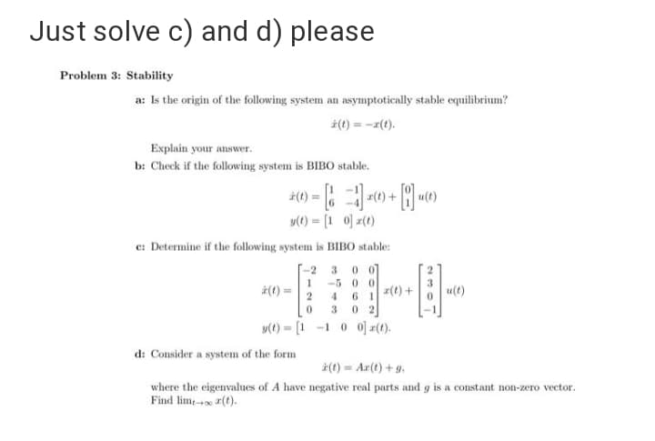 Just solve c) and d) please
Problem 3: Stability
a: Is the origin of the following system an asymptotically stable equilibrium?
(1) = -1(1).
Explain your answer.
b: Check if the following system is BIB0 stable.
u(t)
y(t) = [1 0) z(t)
%3!
e: Determine if the following system is BIBO stable:
-2 3 0 0
-5 0 0
(t) =
a(t) +
u(t)
6 1
0 2
4
3.
y(t) = [1 -1
o 0] r(t).
%3!
d: Consider a system of the form
(t) = Ar(t) +g.
where the eigenvalues of A have negative real parts and g is a constant non-zero vector.
Find lime- 2(t).
