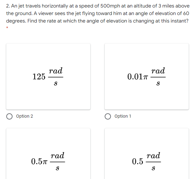 2. An jet travels horizontally at a speed of 500mph at an altitude of 3 miles above
the ground. A viewer sees the jet flying toward him at an angle of elevation of 60
degrees. Find the rate at which the angle of elevation is changing at this instant?
rad
125
rad
0.01T
Option 2
Option 1
rad
0.57
rad
0.5
