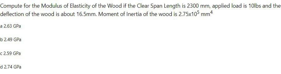 Compute for the Modulus of Elasticity of the Wood if the Clear Span Length is 2300 mm, applied load is 10lbs and the
deflection of the wood is about 16.5mm. Moment of Inertia of the wood is 2.75x105 mm4
a 2.63 GPa
b 2.49 GPa
c 2.59 GPa
d 2.74 GPa
