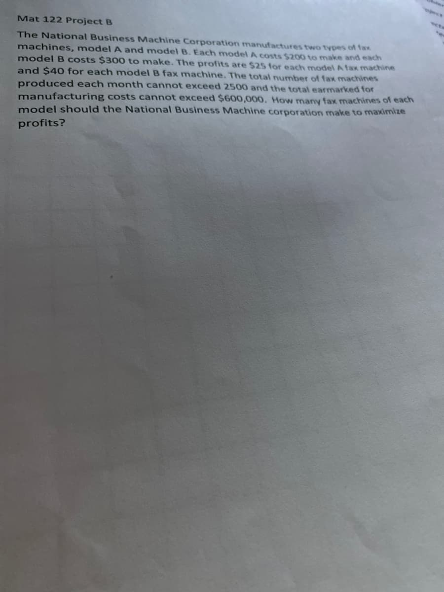 The National Business Machine Corporation manufactures two types of fax
machines, model A and model B. Each model A costs S200 to make and each
model B costs $300 to make. The profits are $25 for each model A fax machine
and $40 for each model B fax machine. The total number of fax machines
produced each month cannot exceed 2500 and the total earmarked for
manufacturing costs cannot exceed $600,000. How many fax machines of each
model should the National Business Machine corporation make to maximize
profits?

