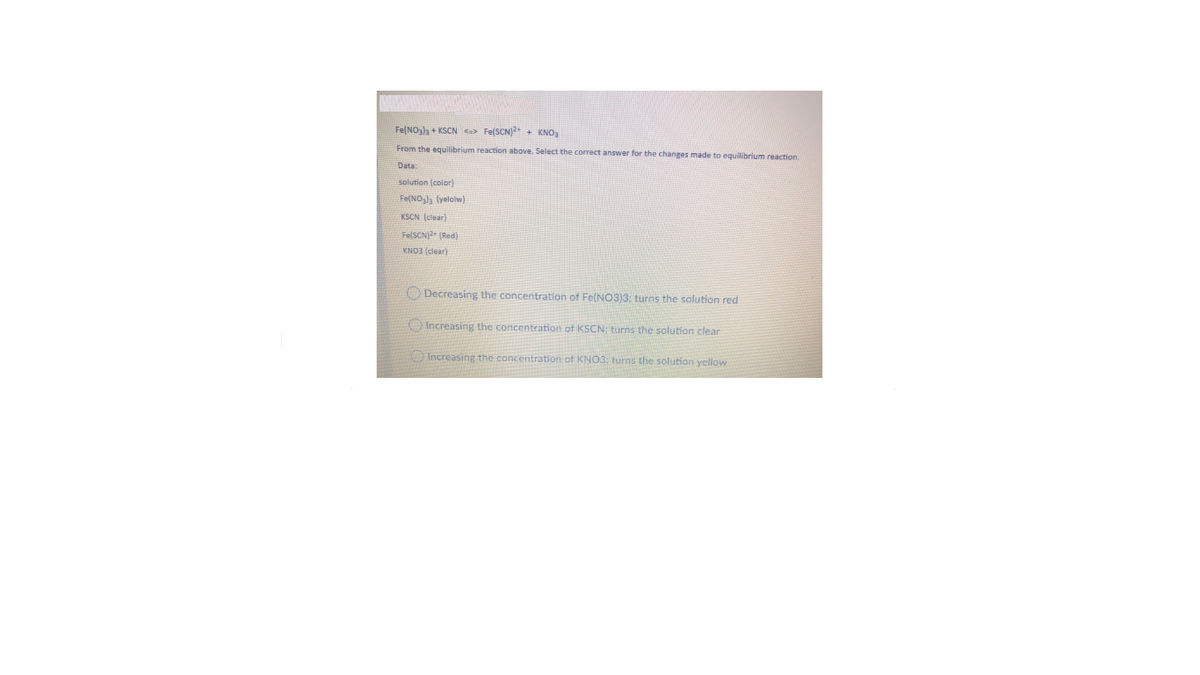 Fe(NOh + KSCN o Fe(SCN)2+ + KNO,
From the equilibrium reaction above. Select the correct answer for the changes made to equilibrium reaction.
Data:
solution (color)
Fe(NO,], (yeloiw)
KSCN (clear)
FelSCN2 (Red)
KNO3 (clear)
O Decreasing the concentration of Fe(NO3)3: turns the solution red
O Increasing the concentration of KSCN: turns the solution clear
Increasing the concentration of KNO3: turns the solution yellow
