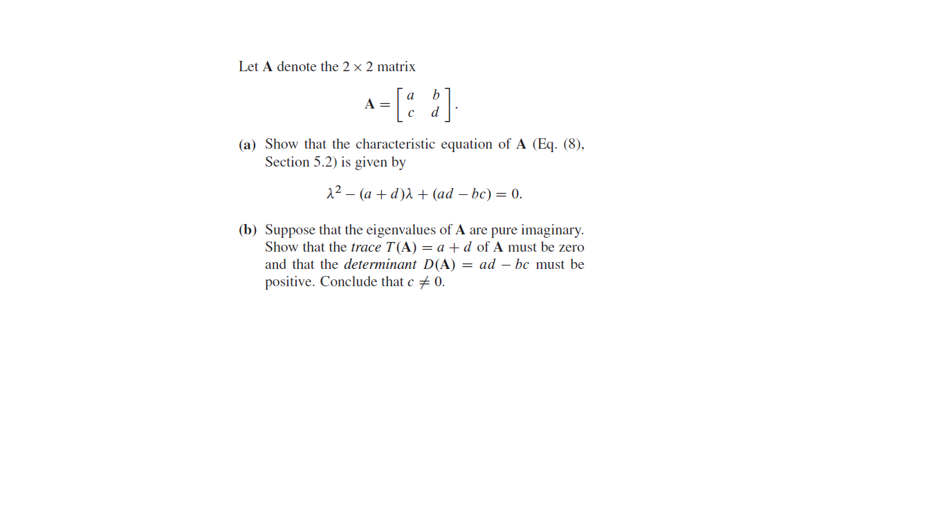 Let A denote the 2 × 2 matrix
[: ]
(a) Show that the characteristic equation of A (Eq. (8),
Section 5.2) is given by
12 – (a + d)A + (ad – bc) = 0.
(b) Suppose that the eigenvalues of A are pure imaginary.
Show that the trace T(A) = a +d of A must be zero
and that the determinant D(A) = ad – bc must be
positive. Conclude that c # 0.
