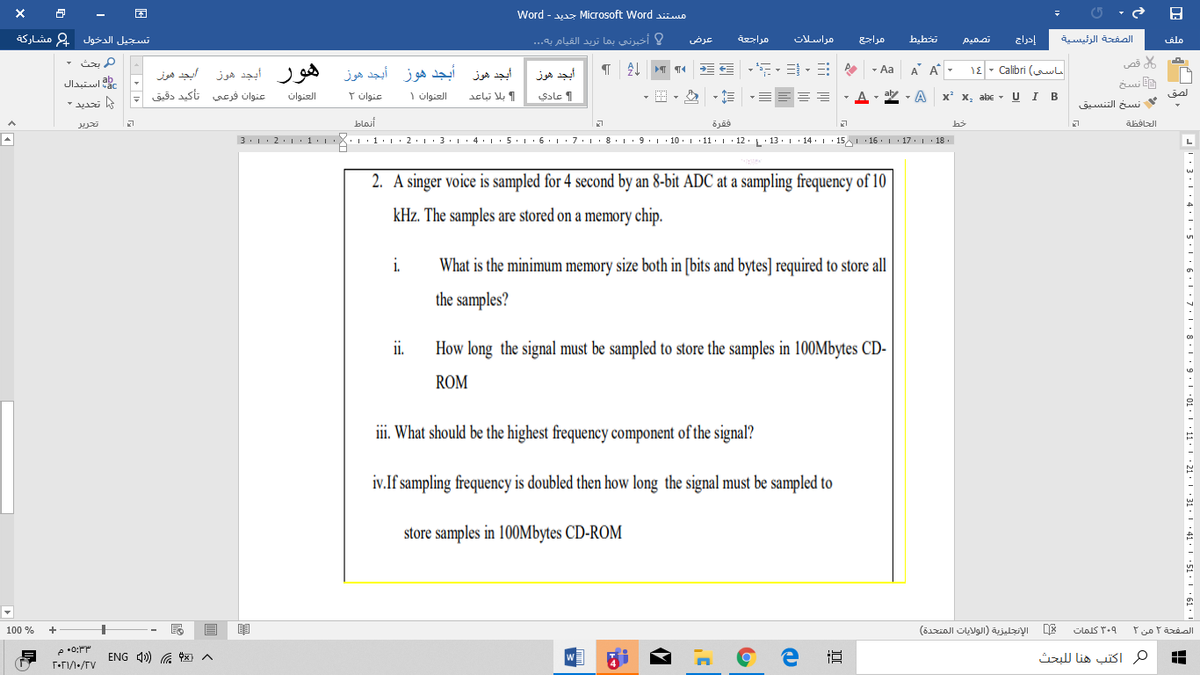Word - vaz Microsoft Word siimo
تسجيل الدخول 2 مشاركة
عرض
مراسلات
إدراج
الصفحة الرئيسية
alo
أخبرني بما تريد القيام به. . .
تصميم
م بحث
A A
1E - Calibri (wl
ي قص
- Aa
هور أبجد هوز
أبجد هوز أبجد هوز أيجد هوز
ابج مون
عنوان فرعي تأكید دقیق
أيجد هوز
استبدال
E نسخ
عادي
- E
, aly
- A x x, abc -
U I B
العنوان
عنوان ۲
العنوان ۱
الصق
بلا تباعد
نسخ التنسيق
تحرير
blosi
فقرة
3.1: 2.1·1•1•X:·1•l • 2• 1 · 3· 1· 4· 1 : 5.1· 6. 1: 7:: 8• L:9.1·10. | · 11· 1 · 12.L'13. 1· 14 .| 15 16 .|· 17. 1· 18.
2 1.|
I. 1. L:2.1. 3.. 4 .: 5. L.6.1 : 7.1. 8.
· 10. 1 11. L · 12. L'13 L • 14•1 •15 16. 1 17.1· 18 .
L
2. A singer voice is sampled for 4 second by an 8-bit ADC at a sampling frequency of 10
kHz. The samples are stored on a memory chip.
i.
What is the minimum memory size both in [bits and bytes] required to store all
the samples?
i.
How long the signal must be sampled to store the samples in 100Mbytes CD-
ROM
ii. What should be the highest frequency component of the signal?
iv.If sampling frequency is doubled then how long the signal must be sampled to
store samples in 100OMbytes CD-ROM
100 %
الإنجليزبة )الولايات المتحدة(
۳۰۹ كلمات
الصفحة ۲ من ۲
ENG 1) G 9x) A
W
