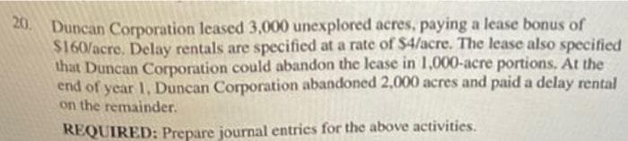 20. Duncan Corporation leased 3,000 unexplored acres, paying a lease bonus of
$160/acre. Delay rentals are specified at a rate of $4/acre. The lease also specified
that Duncan Corporation could abandon the lease in 1,000-acre portions. At the
end of year 1, Duncan Corporation abandoned 2,000 acres and paid a delay rental
on the remainder.
REQUIRED: Prepare journal entrics for the above activities.
