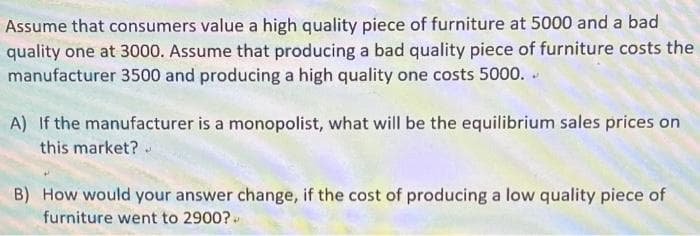 Assume that consumers value a high quality piece of furniture at 5000 and a bad
quality one at 3000. Assume that producing a bad quality piece of furniture costs the
manufacturer 3500 and producing a high quality one costs 5000. .
A) If the manufacturer is a monopolist, what will be the equilibrium sales prices on
this market?
B) How would your answer change, if the cost of producing a low quality piece of
furniture went to 2900?
