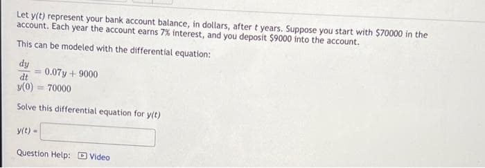 Let y(t) represent your bank account balance, in dollars, after t years. Suppose you start with $70000 in the
account. Each year the account earns 7% interest, and you deposit $9000 into the account.
This can be modeled with the differential equation:
dy
0.07y +9000
dt
y(0) = 70000
Solve this differential equation for y(t)
y(t) =
Question Help: D Video
