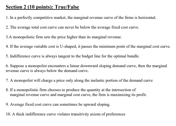 Section 2 (10 points): True/False
1. In a perfectly competitive market, the marginal revenue curve of the firms is horizontal.
2. The average total cost curve can never be below the average fixed cost curve.
3.A monopolistic firm sets the price higher than its marginal revenue.
4. If the average variable cost is U-shaped, it passes the minimum point of the marginal cost curve.
5. Indifference curve is always tangent to the budget line for the optimal bundle.
6. Suppose a monopolist encounters a linear downward sloping demand curve, then the marginal
revenue curve is always below the demand curve.
7. A monopolist will charge a price only along the inelastic portion of the demand curve
8. If a monopolistic firm chooses to produce the quantity at the intersection of
marginal revenue curve and marginal cost curve, the firm is maximizing its profit.
9. Average fixed cost curve can sometimes be upward sloping.
10. A thick indifference curve violates transitivity axiom of preferences
