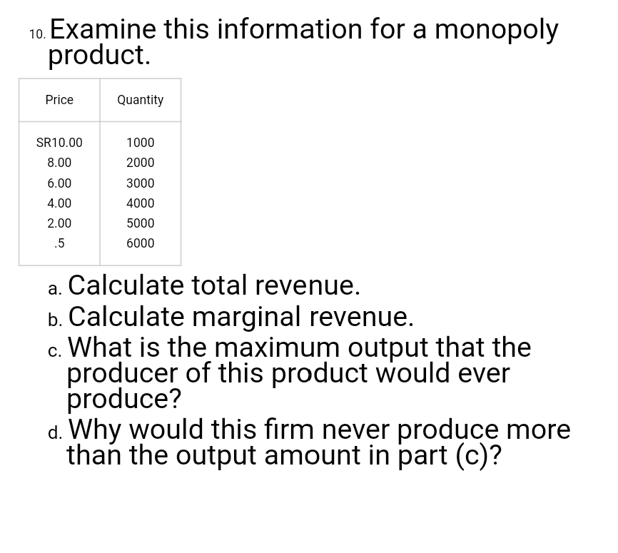 10. Examine this information for a monopoly
product.
Price
Quantity
SR10.00
1000
8.00
2000
6.00
3000
4.00
4000
2.00
5000
.5
6000
a. Calculate total revenue.
b. Calculate marginal revenue.
c. What is the maximum output that the
producer of this product would ever
produce?
d. Why would this firm never produce more
than the output amount in part (c)?
С.
