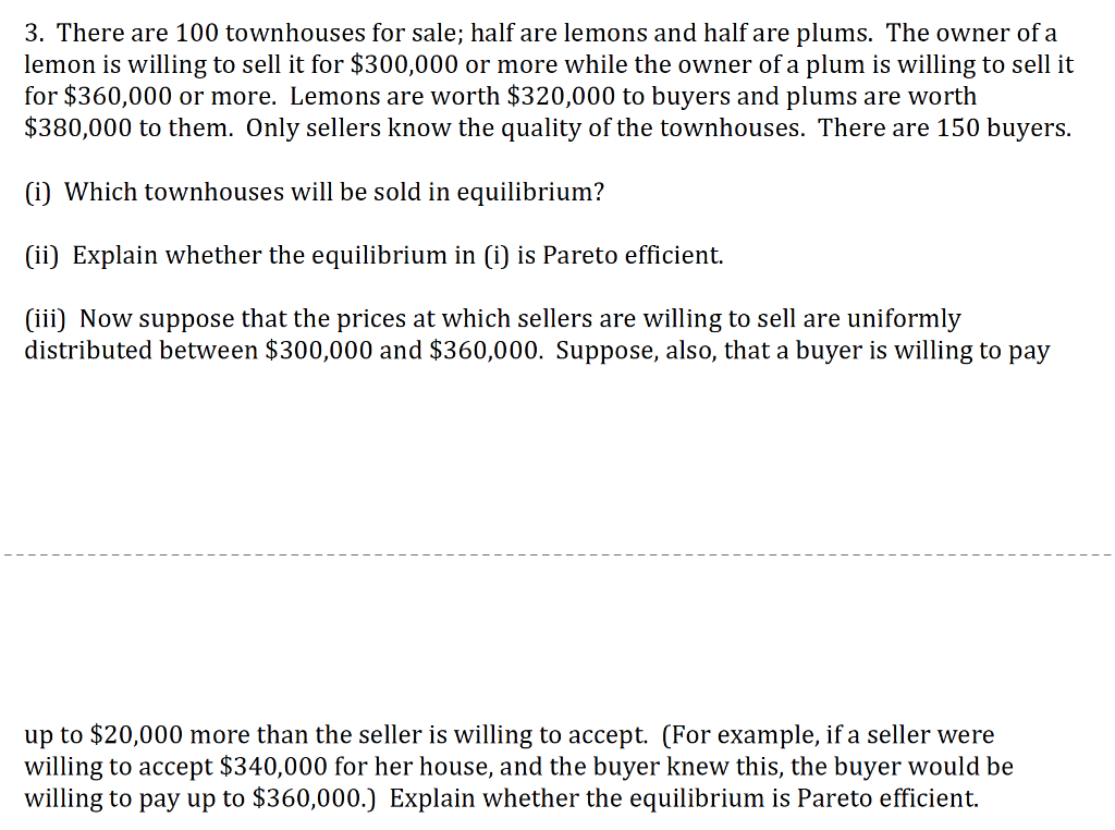 3. There are 100 townhouses for sale; half are lemons and half are plums. The owner of a
lemon is willing to sell it for $300,000 or more while the owner of a plum is willing to sell it
for $360,000 or more. Lemons are worth $320,000 to buyers and plums are worth
$380,000 to them. Only sellers know the quality of the townhouses. There are 150 buyers.
(i) Which townhouses will be sold in equilibrium?
(ii) Explain whether the equilibrium in (i) is Pareto efficient.
(iii) Now suppose that the prices at which sellers are willing to sell are uniformly
distributed between $300,000 and $360,000. Suppose, also, that a buyer is willing to pay
up to $20,000 more than the seller is willing to accept. (For example, if a seller were
willing to accept $340,000 for her house, and the buyer knew this, the buyer would be
willing to pay up to $360,000.) Explain whether the equilibrium is Pareto efficient.
