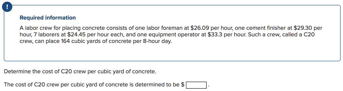 !
Required information
A labor crew for placing concrete consists of one labor foreman at $26.09 per hour, one cement finisher at $29.30 per
hour, 7 laborers at $24.45 per hour each, and one equipment operator at $33.3 per hour. Such a crew, called a C20
crew, can place 164 cubic yards of concrete per 8-hour day.
Determine the cost of C20 crew per cubic yard of concrete.
The cost of C20 crew per cubic yard of concrete is determined to be $
