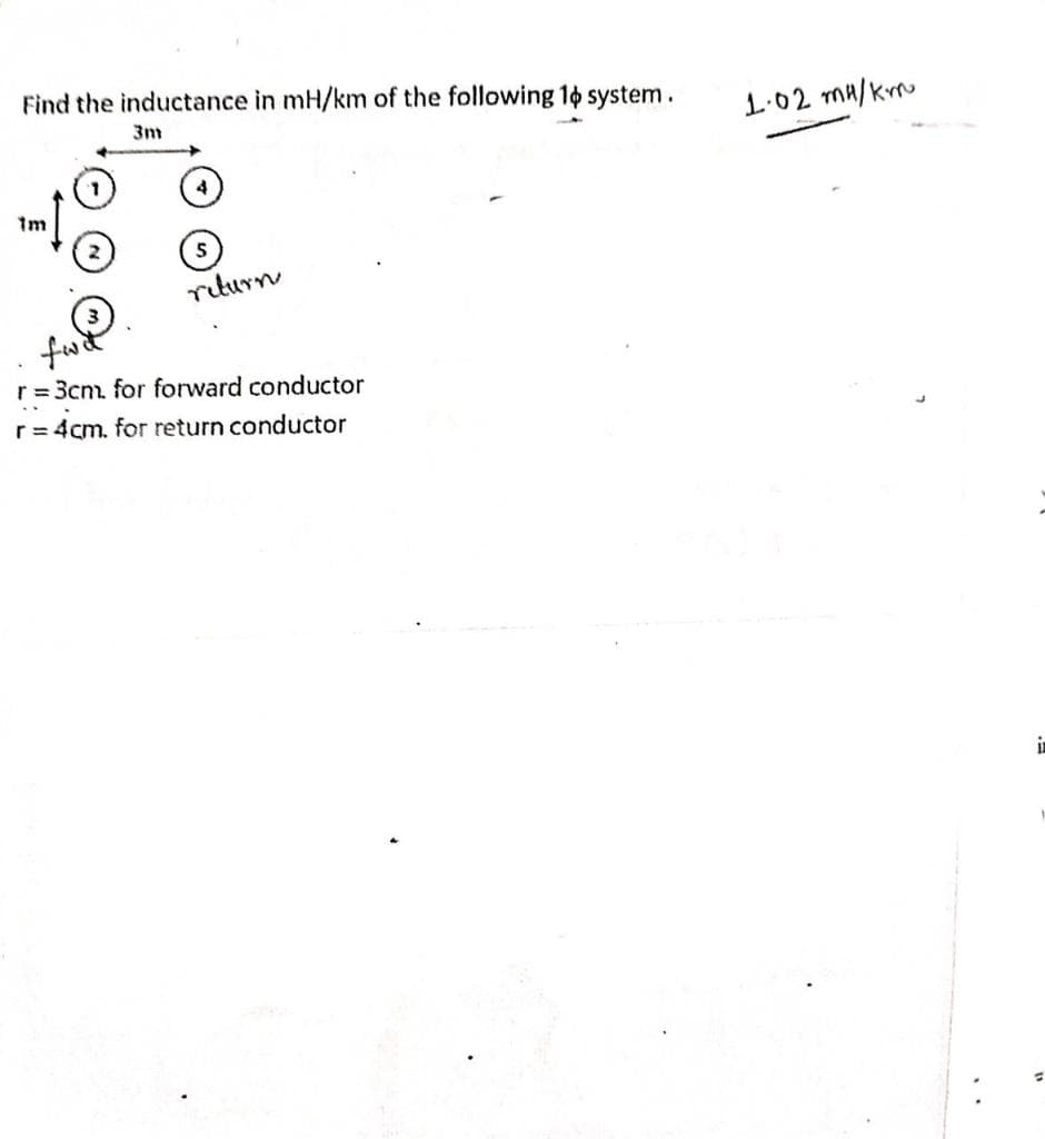 Find the inductance in mH/km of the following 1o system.
3m
1.02 ma/krru
4
1m
riturn
fw
r = 3cn for forward conductor
r= 4cm. for return conductor
