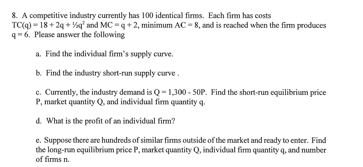 8. A competitive industry currently has 100 identical firms. Each firm has costs
TC(q) = 18 + 2q + ½q? and MC =q +2, minimum AC = 8, and is reached when the firm produces
q = 6. Please answer the following
a. Find the individual firm's supply curve.
b. Find the industry short-run supply curve .
c. Currently, the industry demand is Q = 1,300 - 50P. Find the short-run equilibrium price
P, market quantity Q, and individual firm quantity q.
d. What is the profit of an individual firm?
e. Suppose there are hundreds of similar firms outside of the market and ready to enter. Find
the long-run equilibrium price P, market quantity Q, individual firm quantity q, and number
of firms n.
