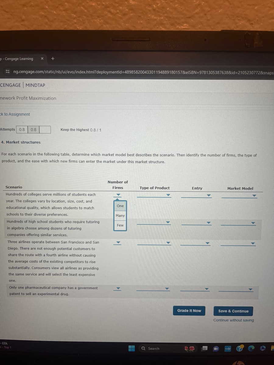 p - Cengage Learning
ng.cengage.com/static/nb/ui/evo/index.html?deploymentId=48985820043301194889180157&elSBN 9781305387638&id=2105230772&snaps
CENGAGE MINDTAP
mework Profit Maximization
Cck to Assignment
Attempts 0.8 0.8
Keep the Highest 0.8/1
4. Market structures
For each scenario in the following table, determine which market model best describes the scenario. Then identify the number of firms, the type of
product, and the ease with which new firms can enter the market under this market structure.
Number of
Firms
Type of Product
Entry
Market Model
Scenario
Hundreds of colleges serve millions of students each
year. The colleges vary by location, size, cost, and
educational quality, which allows students to match
schools to their diverse preferences.
One
Many
Hundreds of high school students who require tutoring
in algebra choose among dozens of tutoring
companies offering similar services.
Few
Three airlines operate between San Francisco and San
Diego. There are not enough potential customers to
share the route with a fourth airline without causing
the average costs of the existing competitors to rise
substantially. Consumers view all airlines as providing
the same service and will select the least expensive
one.
Only one pharmaceutical company has a government
patent to sell an experimental drug.
- COL
-Top 1
Search
Grade It Now
Save & Continue
Continue without saving