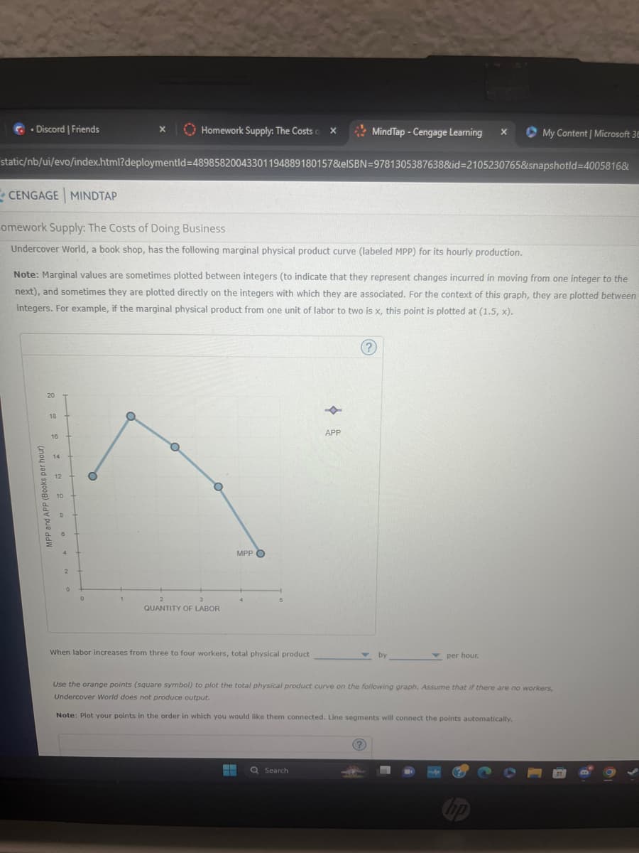 Discord | Friends
Homework Supply: The Costs X
MindTap - Cengage Learning x
My Content | Microsoft 36
static/nb/ui/evo/index.html?deploymentId=48985820043301194889180157&elSBN 9781305387638&id=2105230765&snapshotld=4005816&
CENGAGE MINDTAP
omework Supply: The Costs of Doing Business
Undercover World, a book shop, has the following marginal physical product curve (labeled MPP) for its hourly production.
Note: Marginal values are sometimes plotted between integers (to indicate that they represent changes incurred in moving from one integer to the
next), and sometimes they are plotted directly on the integers with which they are associated. For the context of this graph, they are plotted between
integers. For example, if the marginal physical product from one unit of labor to two is x, this point is plotted at (1.5, x).
20
MPP and APP (Books per hour)
18
16
14
12
10
8
4
OT
0
2
3
QUANTITY OF LABOR
MPP
When labor increases from three to four workers, total physical product
F
APP
(?)
by
per hour.
Use the orange points (square symbol) to plot the total physical product curve on the following graph. Assume that if there are no workers,
Undercover World does not produce output.
Note: Plot your points in the order in which you would like them connected. Line segments will connect the points automatically.
Search
hp