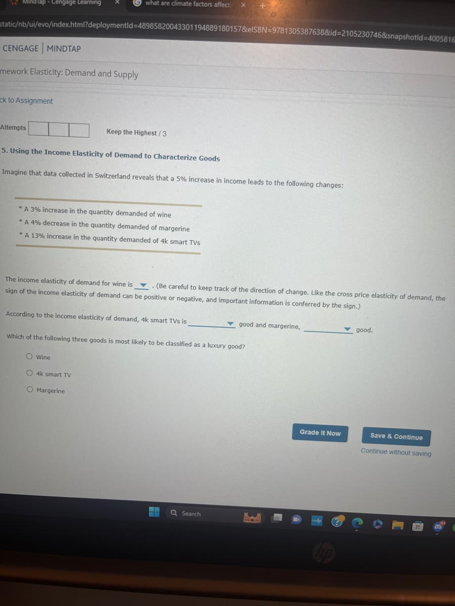 Mind Tap - Cengage Learning
what are climate factors affecti
static/nb/ui/evo/index.html?deploymentid=48985820043301194889180157&elSBN 9781305387638&id=2105230746&snapshotid=4005816
CENGAGE MINDTAP
mework Elasticity: Demand and Supply
ck to Assignment
Attempts
Keep the Highest / 3
5. Using the Income Elasticity of Demand to Characterize Goods
Imagine that data collected in Switzerland reveals that a 5% increase in income leads to the following changes:
A 3% increase in the quantity demanded of wine
*A 4% decrease in the quantity demanded of margerine
*A 13% increase in the quantity demanded of 4k smart TVs
The income elasticity of demand for wine is
(Be careful to keep track of the direction of change. Like the cross price elasticity of demand, the
sign of the income elasticity of demand can be positive or negative, and important information is conferred by the sign.)
According to the income elasticity of demand, 4k smart TVs is
good and margerine,
Which of the following three goods is most likely to be classified as a luxury good?
O Wine
O 4k smart TV
O Margerine
Q Search
good.
Grade It Now
Save & Continue
Continue without saving