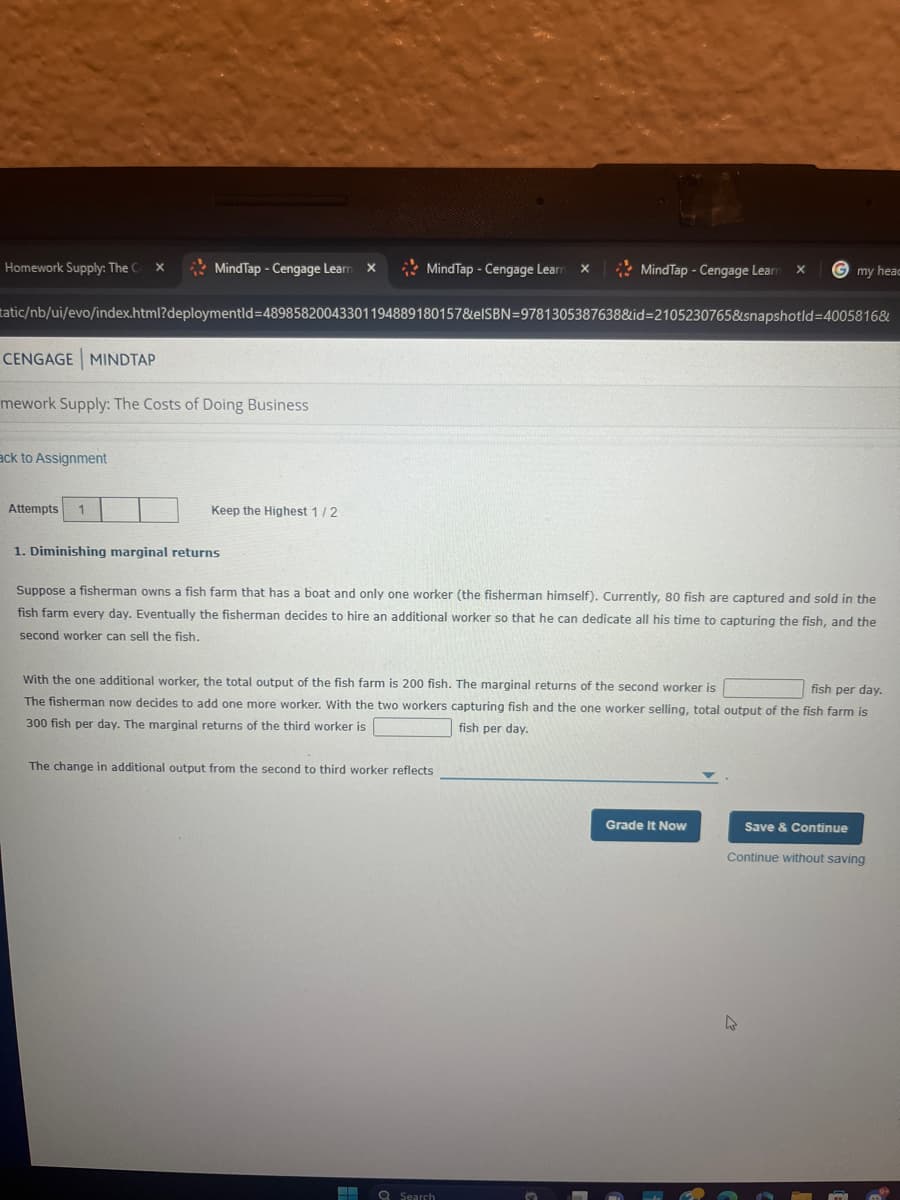 Homework Supply: The C x
MindTap - Cengage Learn X
MindTap - Cengage Learn X
MindTap - Cengage Learn X
my head
tatic/nb/ui/evo/index.html?deploymentId=48985820043301194889180157&elSBN 9781305387638&id=2105230765&snapshotld=4005816&
CENGAGE MINDTAP
mework Supply: The Costs of Doing Business
ack to Assignment
Attempts 1
Keep the Highest 1/2
1. Diminishing marginal returns
Suppose a fisherman owns a fish farm that has a boat and only one worker (the fisherman himself). Currently, 80 fish are captured and sold in the
fish farm every day. Eventually the fisherman decides to hire an additional worker so that he can dedicate all his time to capturing the fish, and the
second worker can sell the fish.
With the one additional worker, the total output of the fish farm is 200 fish. The marginal returns of the second worker is
fish per day.
The fisherman now decides to add one more worker. With the two workers capturing fish and the one worker selling, total output of the fish farm is
300 fish per day. The marginal returns of the third worker is
fish per day.
The change in additional output from the second to third worker reflects
Search
Grade It Now
Save & Continue
Continue without saving