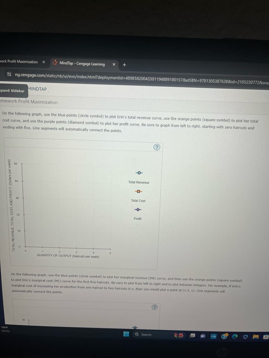 110°F
Sunny
work Profit Maximization X
MindTap - Cengage Learning
ng.cengage.com/static/nb/ui/evo/index.html?deploymentId=48985820043301194889180157&elSBN 9781305387638&id=2105230772&sna
MINDTAP
pand Sidebar
mework Profit Maximization
On the following graph, use the blue points (circle symbol) to plot Erin's total revenue curve, use the orange points (square symbol) to plot her total
cost curve, and use the purple points (diamond symbol) to plot her profit curve. Be sure to graph from left to right, starting with zero haircuts and
ending with five. Line segments will automatically connect the points.
TOTAL REVENUE, TOTAL COST, AND PROFIT (Dollars per week)
16
2
QUANTITY OF OUTPUT (Haircuts per week)
Total Revenue
ーロー
Total Cost
Profit
?
On the following graph, use the blue points (circle symbol) to plot her marginal revenue (MR) curve, and then use the orange points (square symbol)
to plot Erin's marginal cost (MC) curve for the first five haircuts. Be sure to plot from left to right and to plot between integers. For example, if Erin's
marginal cost of increasing her production from one haircut to two haircuts is x, then you would plot a point at (1.5, x). Line segments will
automatically connect the points.
Search
?