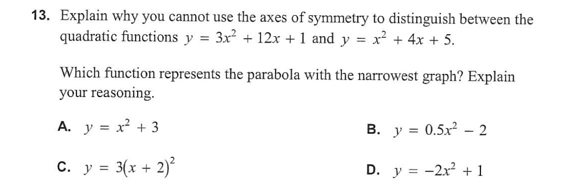 13. Explain why you cannot use the axes of symmetry to distinguish between the
quadratic functions y = 3x² + 12x + 1 and y = X
x² + 4x + 5.
Which function represents the parabola with the narrowest graph? Explain
your reasoning.
A. y = x² + 3
C. y = 3(x +
2)²
0.5x2 – 2
D. y = -2x² + 1
B. y =