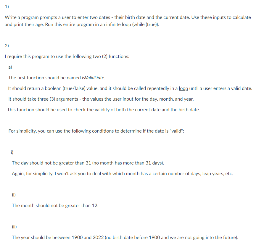 1)
Write a program prompts a user to enter two dates - their birth date and the current date. Use these inputs to calculate
and print their age. Run this entire program in an infinite loop (while (true)).
2)
I require this program to use the following two (2) functions:
a)
The first function should be named isValidDate.
It should return a boolean (true/false) value, and it should be called repeatedly in a loop until a user enters a valid date.
It should take three (3) arguments - the values the user input for the day, month, and year.
This function should be used to check the validity of both the current date and the birth date.
For simplicity, you can use the following conditions to determine if the date is "valid":
i)
The day should not be greater than 31 (no month has more than 31 days).
Again, for simplicity, I won't ask you to deal with which month has a certain number of days, leap years, etc.
ii)
The month should not be greater than 12.
iii)
The year should be between 1900 and 2022 (no birth date before 1900 and we are not going into the future).