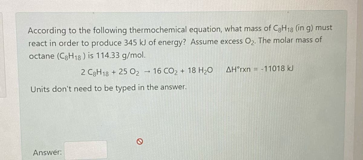 According to the following thermochemical equation, what mass of C3H18 (in g) must
react in order to produce 345 kJ of energy? Assume excess Oɔ. The molar mass of
octane (C3H18 ) is 114.33 g/mol.
AH°rxn = -11018 kJ
2 C3H18 + 25 O2 → 16 CO2 + 18 H20
Units don't need to be typed in the answer.
Answer:
