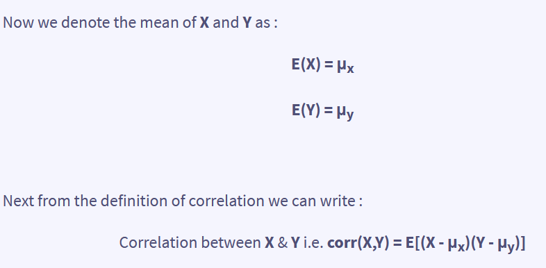 Now we denote the mean of X and Y as :
E(X) = μx
E(Y) = My
Next from the definition of correlation we can write :
Correlation between X & Y i.e. corr(X,Y)= E[(X - µx)(Y - Hy)]