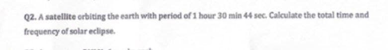 Q2. A satellite orbiting the earth with period of 1 hour 30 min 44 sec. Calculate the total time and
frequency of solar eclipse.