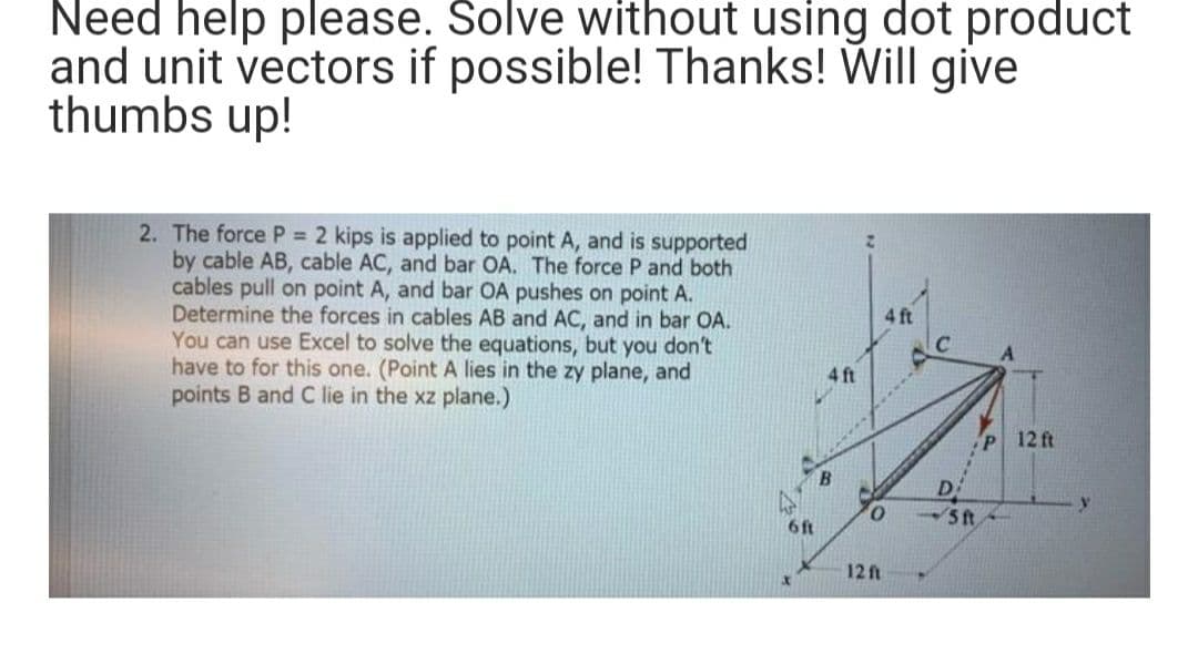 Need help please. Solve without using dot product
and unit vectors if possible! Thanks! Will give
thumbs up!
2. The force P = 2 kips is applied to point A, and is supported
by cable AB, cable AC, and bar OA. The force P and both
cables pull on point A, and bar OA pushes on point A.
Determine the forces in cables AB and AC, and in bar OA.
You can use Excel to solve the equations, but you don't
have to for this one. (Point A lies in the zy plane, and
points B and C lie in the xz plane.)
6ft
4 ft
0
12 ft
-5 ft
P 12 ft
