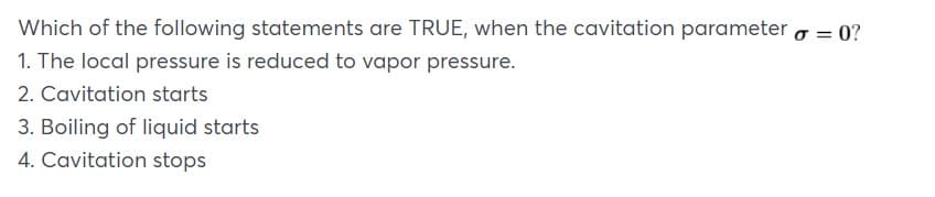 Which of the following statements are TRUE, when the cavitation parameter o = 0?
1. The local pressure is reduced to vapor pressure.
2. Cavitation starts
3. Boiling of liquid starts
4. Cavitation stops
