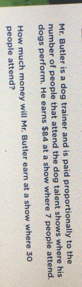 Mr. Butler is a dog trainer and is paid proportionally to the
number of people that attend the dog talent shows where his
dogs perform. He earns $84 at a show where 7 people attend.
How much money will Mr. Butler earn at a show where 3O
people attend?
