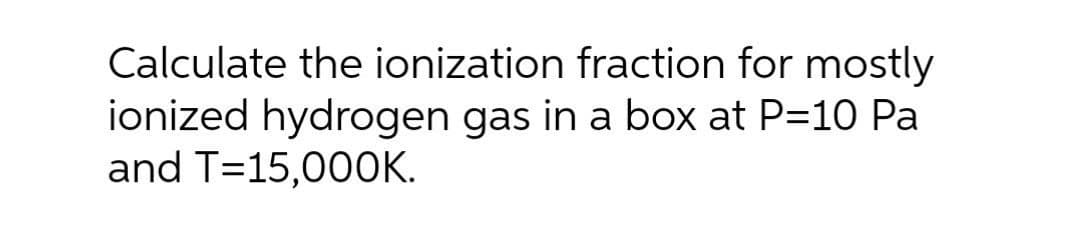 Calculate the ionization fraction for mostly
ionized hydrogen gas in a box at P=10 Pa
and T=15,000K.
