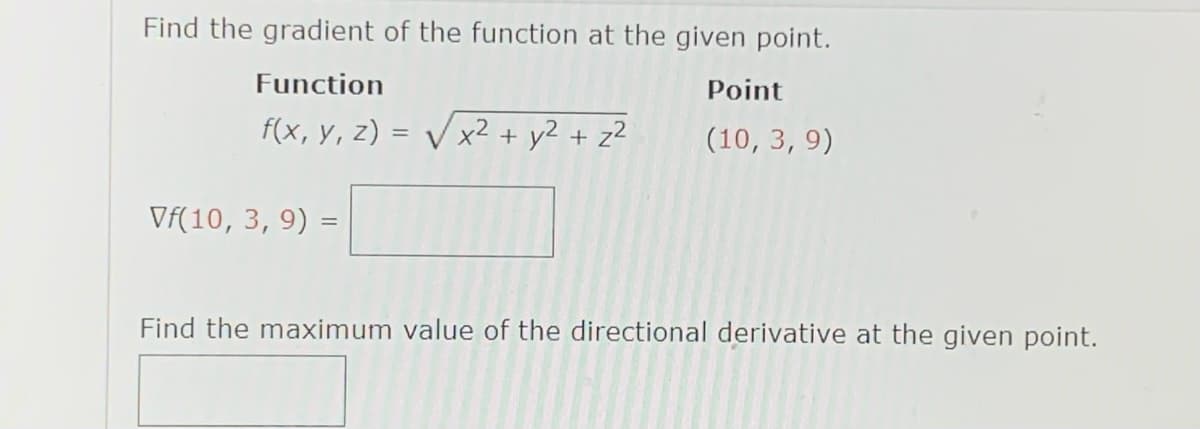 Find the gradient of the function at the given point.
Function
Point
f(x, y, z) = V x² + y2 + z²
(10, 3, 9)
Vf(10, 3, 9)
Find the maximum value of the directional derivative at the given point.
