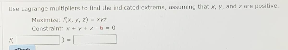 Use Lagrange multipliers to find the indicated extrema, assuming that x, y, and z are positive.
Maximize: f(x, y, z) = xyz
%3D
Constraint: x + y + z -6 = 0
%3D
oPook
