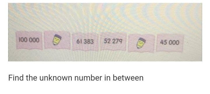 100 000
61 383 52 279
Find the unknown number in between
ED
45 000