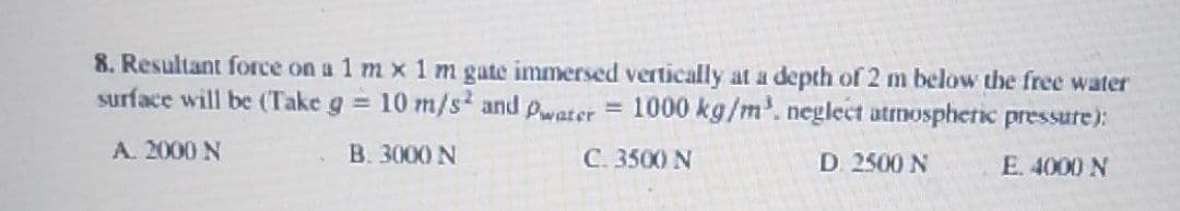 8. Resultant force on a 1 mx 1 m gate immersed vertically at a depth of 2 m below the free water
surface will be (Take g = 10 m/s2 and Pwater = 1000 kg/m³. neglect atmospheric pressure):
A. 2000 N
B. 3000 N
C. 3500 N
D. 2500 N
E. 4000 N