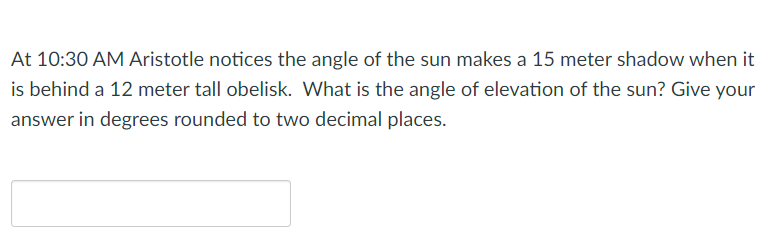 At 10:30 AM Aristotle notices the angle of the sun makes a 15 meter shadow when it
is behind a 12 meter tall obelisk. What is the angle of elevation of the sun? Give your
answer in degrees rounded to two decimal places.

