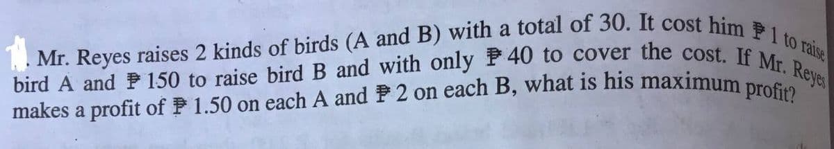 makes a profit of P 1.50 on each A and F 2 on each B, what is his maximum profit?
. Mr. Reyes raises 2 kinds of birds (A and B) with a total of 30. It cost him P1 to raise
bird A and P 150 to raise bird B and with only P40 to cover the cost. If Mr. Reyes
