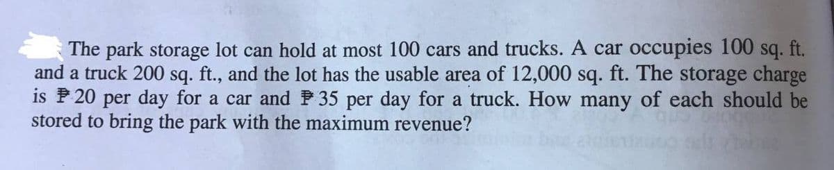 The park storage lot can hold at most 100 cars and trucks. A car occupies 100 sq. ft.
and a truck 200 sq. ft., and the lot has the usable area of 12,000 sq. ft. The storage charge
is P 20 per day for a car and P 35 per day for a truck. How many of each should be
stored to bring the park with the maximum revenue?
