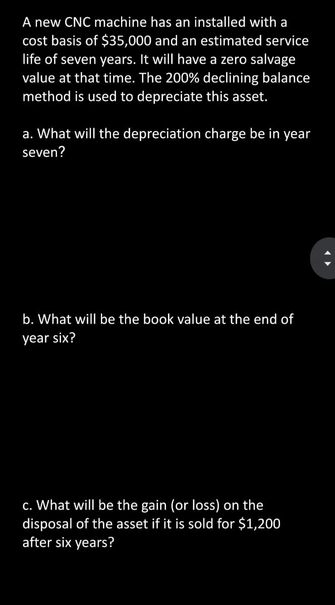 A new CNC machine has an installed with a
cost basis of $35,000 and an estimated service
life of seven years. It will have a zero salvage
value at that time. The 200% declining balance
method is used to depreciate this asset.
a. What will the depreciation charge be in year
seven?
b. What will be the book value at the end of
year six?
c. What will be the gain (or loss) on the
disposal of the asset if it is sold for $1,200
after six years?
