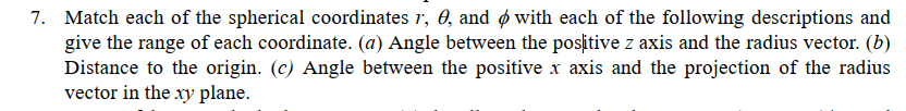 7. Match each of the spherical coordinates r, 0, and ø with each of the following descriptions and
give the range of each coordinate. (a) Angle between the positive z axis and the radius vector. (b)
Distance to the origin. (c) Angle between the positive x axis and the projection of the radius
vector in the xy plane.
