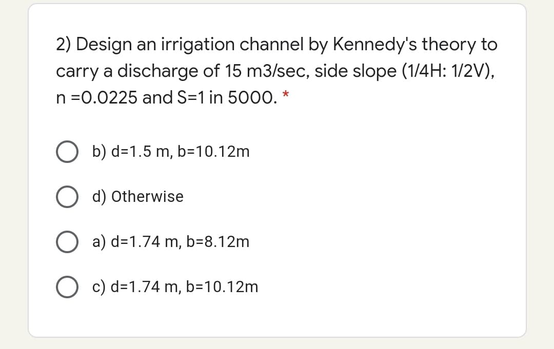 2) Design an irrigation channel by Kennedy's theory to
carry a discharge of 15 m3/se, side slope (1/4H: 1/2V),
n =0.0225 and S=1 in 5000. *
O b) d=1.5 m, b=10.12m
d) Otherwise
O a) d=1.74 m, b=8.12m
O c) d=1.74 m, b=10.12m
